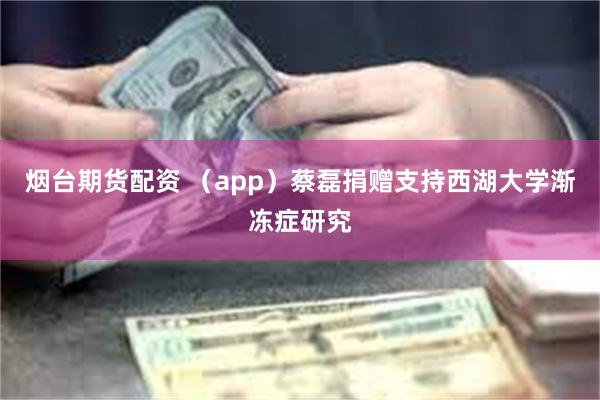 烟台期货配资 （app）蔡磊捐赠支持西湖大学渐冻症研究