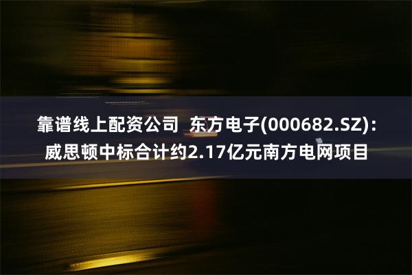 靠谱线上配资公司  东方电子(000682.SZ)：威思顿中标合计约2.17亿元南方电网项目