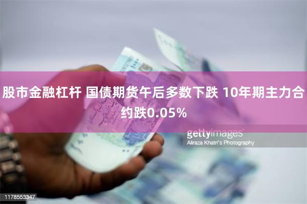 股市金融杠杆 国债期货午后多数下跌 10年期主力合约跌0.05%