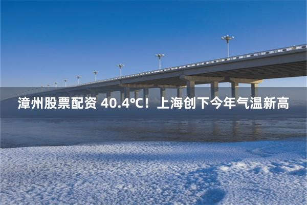 漳州股票配资 40.4℃！上海创下今年气温新高