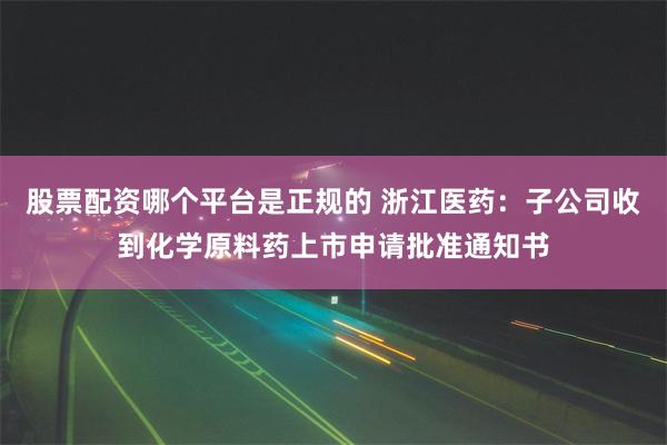 股票配资哪个平台是正规的 浙江医药：子公司收到化学原料药上市申请批准通知书