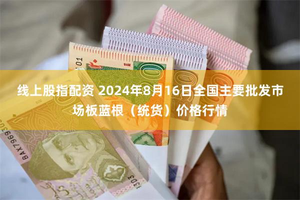 线上股指配资 2024年8月16日全国主要批发市场板蓝根（统货）价格行情