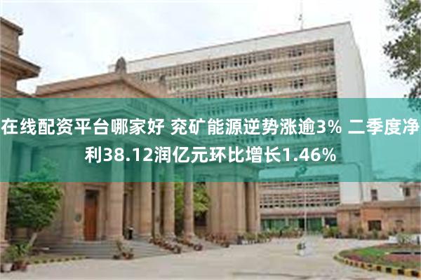 在线配资平台哪家好 兖矿能源逆势涨逾3% 二季度净利38.12润亿元环比增长1.46%