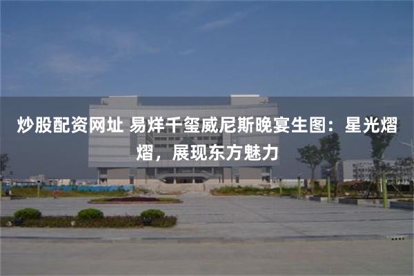 炒股配资网址 易烊千玺威尼斯晚宴生图：星光熠熠，展现东方魅力