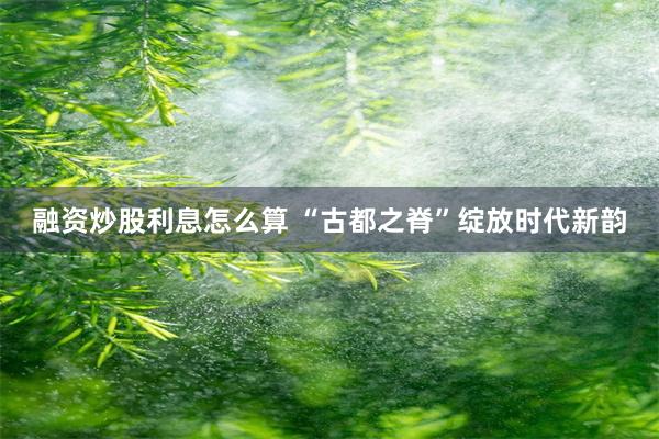 融资炒股利息怎么算 “古都之脊”绽放时代新韵