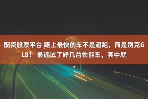 配资股票平台 路上最快的车不是超跑，而是别克GL8！ 最近试了好几台性能车，其中就