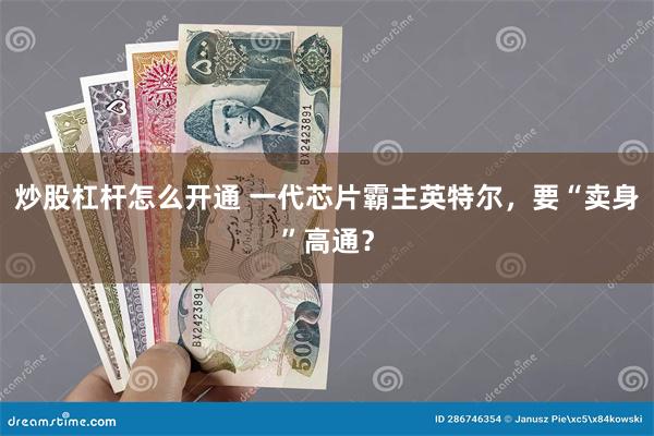 炒股杠杆怎么开通 一代芯片霸主英特尔，要“卖身”高通？