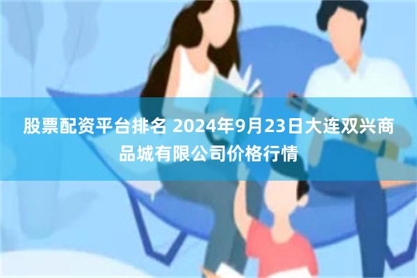 股票配资平台排名 2024年9月23日大连双兴商品城有限公司价格行情