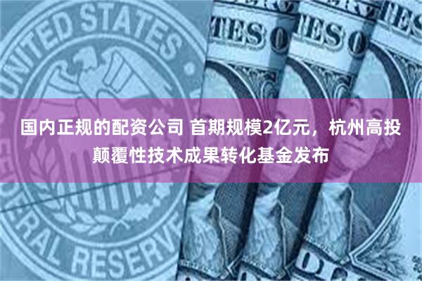 国内正规的配资公司 首期规模2亿元，杭州高投颠覆性技术成果转化基金发布