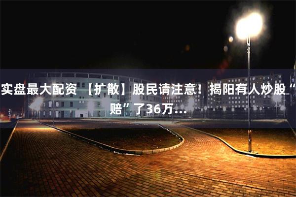 实盘最大配资 【扩散】股民请注意！揭阳有人炒股“赔”了36万...