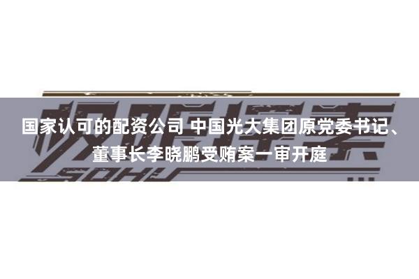 国家认可的配资公司 中国光大集团原党委书记、董事长李晓鹏受贿案一审开庭