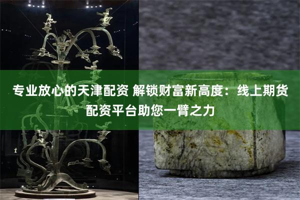 专业放心的天津配资 解锁财富新高度：线上期货配资平台助您一臂之力