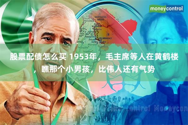 股票配债怎么买 1953年，毛主席等人在黄鹤楼，瞧那个小男孩，比伟人还有气势