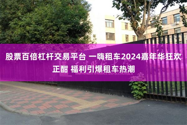 股票百倍杠杆交易平台 一嗨租车2024嘉年华狂欢正酣 福利引爆租车热潮