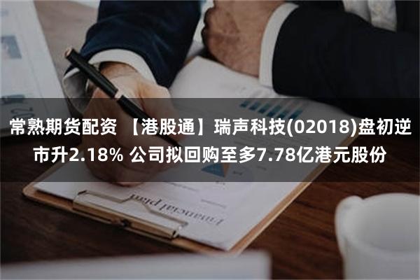 常熟期货配资 【港股通】瑞声科技(02018)盘初逆市升2.18% 公司拟回购至多7.78亿港元股份