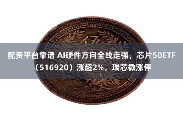 配资平台靠谱 AI硬件方向全线走强，芯片50ETF（516920）涨超2%，瑞芯微涨停