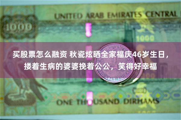 买股票怎么融资 秋瓷炫晒全家福庆46岁生日，搂着生病的婆婆挽着公公，笑得好幸福