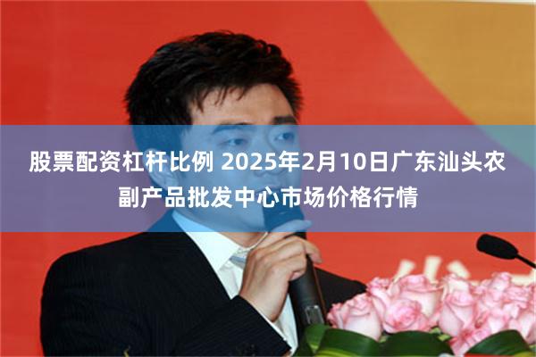 股票配资杠杆比例 2025年2月10日广东汕头农副产品批发中心市场价格行情