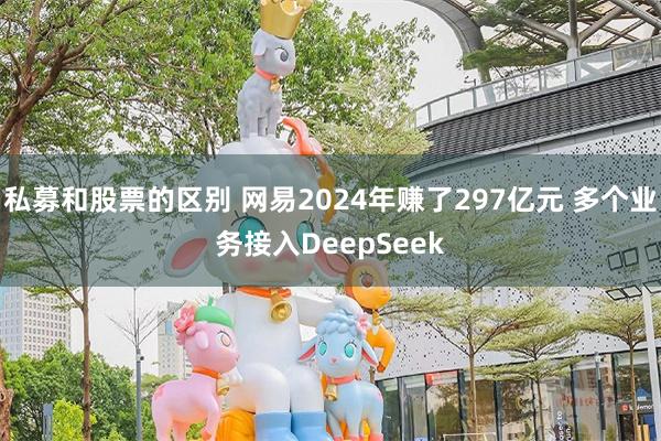 私募和股票的区别 网易2024年赚了297亿元 多个业务接入DeepSeek