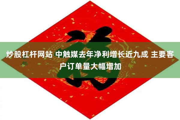 炒股杠杆网站 中触媒去年净利增长近九成 主要客户订单量大幅增加